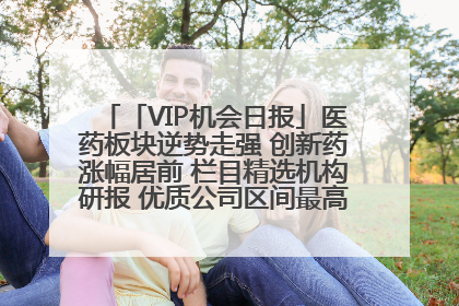 「VIP机会日报」医药板块逆势走强 创新药涨幅居前 栏目精选机构研报 优质公司区间最高涨34.9%