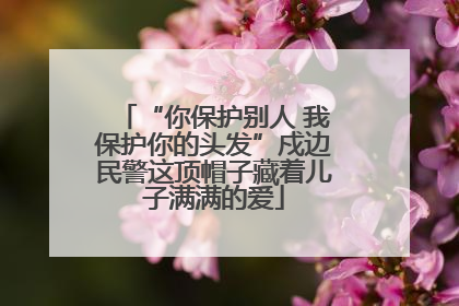“你保护别人 我保护你的头发”戍边民警这顶帽子藏着儿子满满的爱
