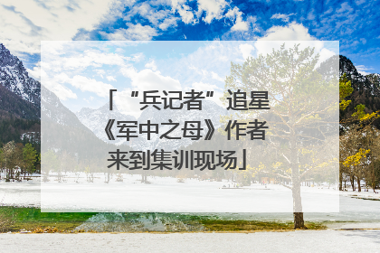 “兵记者”追星《军中之母》作者来到集训现场