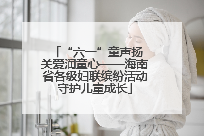 “六一”童声扬 关爱润童心——海南省各级妇联缤纷活动守护儿童成长