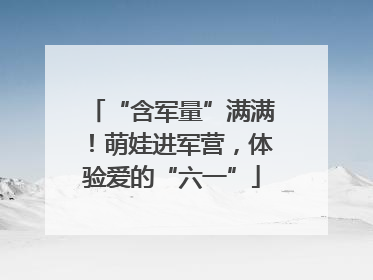 “含军量”满满！萌娃进军营，体验爱的“六一”