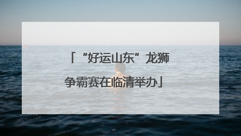 “好运山东”龙狮争霸赛在临清举办