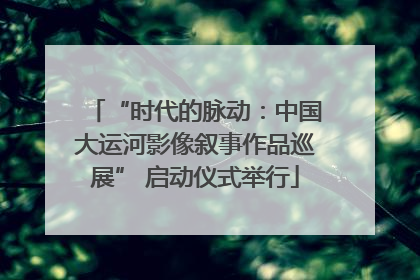 “时代的脉动：中国大运河影像叙事作品巡展” 启动仪式举行