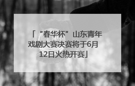 “春华杯”山东青年戏剧大赛决赛将于6月12日火热开赛