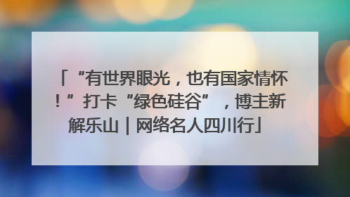 “有世界眼光，也有国家情怀！”打卡“绿色硅谷”，博主新解乐山｜网络名人四川行