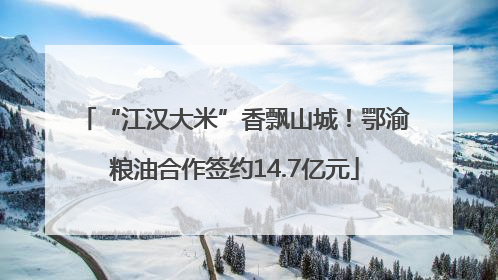 “江汉大米”香飘山城！鄂渝粮油合作签约14.7亿元
