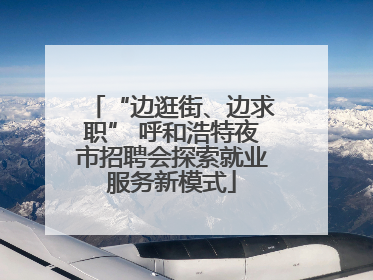 “边逛街、边求职” 呼和浩特夜市招聘会探索就业服务新模式