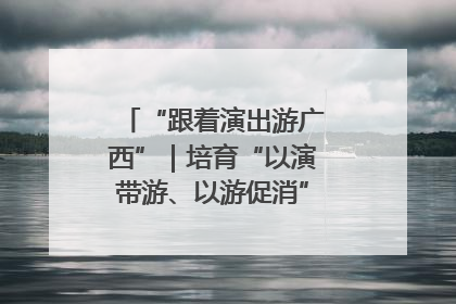 “跟着演出游广西”｜培育“以演带游、以游促消”文旅消费新生态