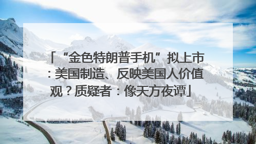 “金色特朗普手机”拟上市：美国制造、反映美国人价值观？质疑者：像天方夜谭