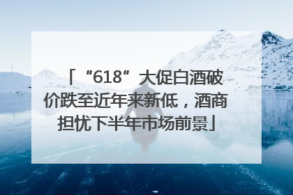 “618”大促白酒破价跌至近年来新低，酒商担忧下半年市场前景