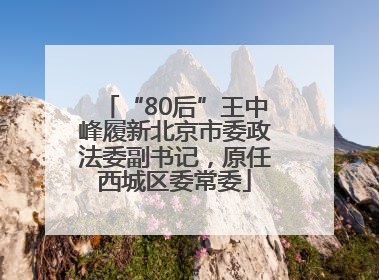 “80后”王中峰履新北京市委政法委副书记，原任西城区委常委