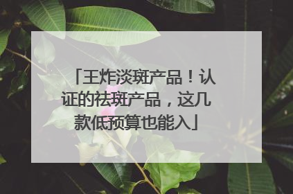 王炸淡斑产品！认证的祛斑产品，这几款低预算也能入