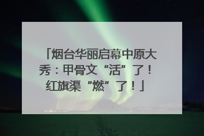 烟台华丽启幕中原大秀：甲骨文“活”了！红旗渠“燃”了！