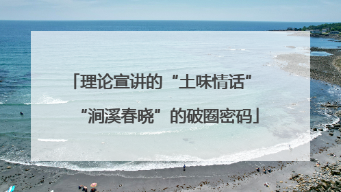 理论宣讲的“土味情话” “涧溪春晓”的破圈密码