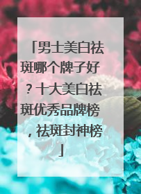男士美白祛斑哪个牌子好？十大美白祛斑优秀品牌榜，祛斑封神榜