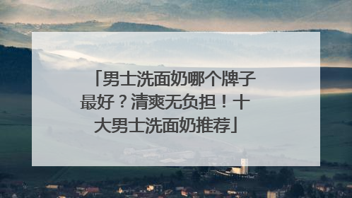 男士洗面奶哪个牌子最好？清爽无负担！十大男士洗面奶推荐