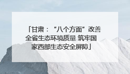 甘肃：“八个方面”改善全省生态环境质量 筑牢国家西部生态安全屏障