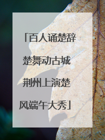 百人诵楚辞 楚舞动古城 荆州上演楚风端午大秀
