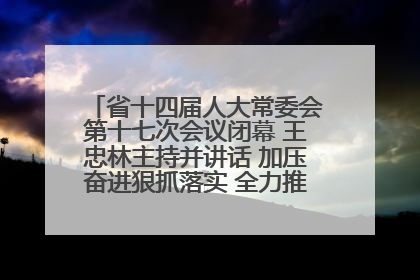 省十四届人大常委会第十七次会议闭幕 王忠林主持并讲话 加压奋进狠抓落实 全力推动支点建设成势见效