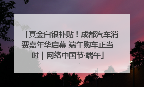 真金白银补贴！成都汽车消费嘉年华启幕 端午购车正当时｜网络中国节·端午
