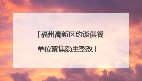 福州高新区约谈供餐单位聚焦隐患整改