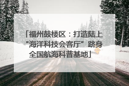 福州鼓楼区：打造陆上“海洋科技会客厅”跻身全国航海科普基地