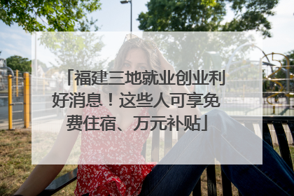 福建三地就业创业利好消息！这些人可享免费住宿、万元补贴