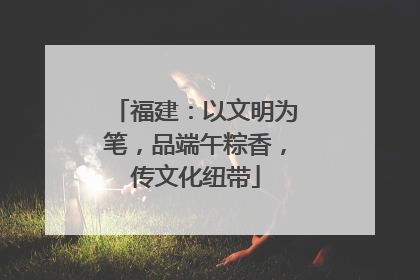 福建：以文明为笔，品端午粽香，传文化纽带