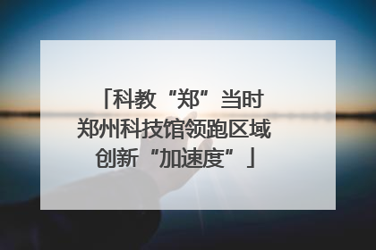 科教“郑”当时 郑州科技馆领跑区域创新“加速度”