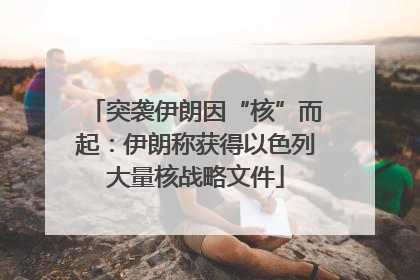 突袭伊朗因“核”而起：伊朗称获得以色列大量核战略文件