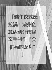 端午仪式感拉满！滨州创意活动让市民亲手制作“会祈福的龙舟”