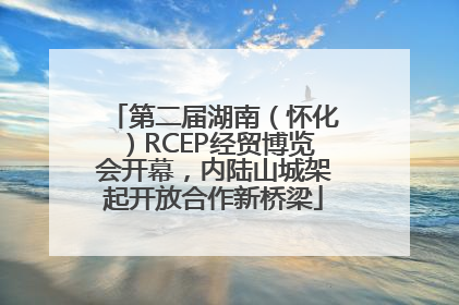 第二届湖南（怀化）RCEP经贸博览会开幕，内陆山城架起开放合作新桥梁