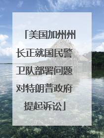 美国加州州长正就国民警卫队部署问题对特朗普政府提起诉讼