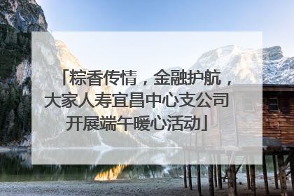 粽香传情，金融护航，大家人寿宜昌中心支公司开展端午暖心活动