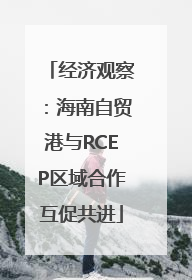 经济观察：海南自贸港与RCEP区域合作互促共进