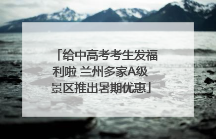 给中高考考生发福利啦 兰州多家A级景区推出暑期优惠