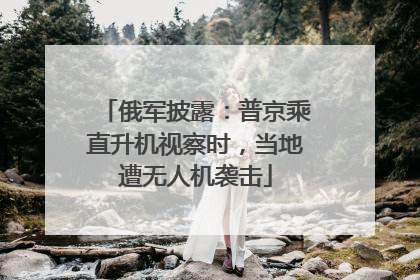 俄军披露：普京乘直升机视察时，当地遭无人机袭击