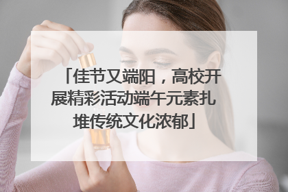 佳节又端阳，高校开展精彩活动端午元素扎堆传统文化浓郁