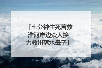 七分钟生死营救 淮河岸边众人接力救出落水母子