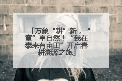 万象“耕”新，“童”享自然！“我在泰来有亩田”开启春耕溯源之旅