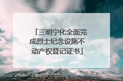 三明宁化全面完成烈士纪念设施不动产权登记证书
