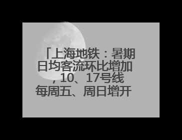上海地铁：暑期日均客流环比增加，10、17号线每周五、周日增开加班车