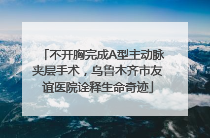 不开胸完成A型主动脉夹层手术，乌鲁木齐市友谊医院诠释生命奇迹