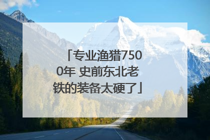 专业渔猎7500年 史前东北老铁的装备太硬了