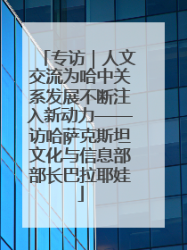 专访｜人文交流为哈中关系发展不断注入新动力——访哈萨克斯坦文化与信息部部长巴拉耶娃