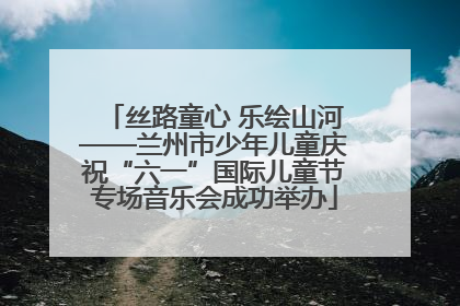 丝路童心 乐绘山河——兰州市少年儿童庆祝“六一”国际儿童节专场音乐会成功举办