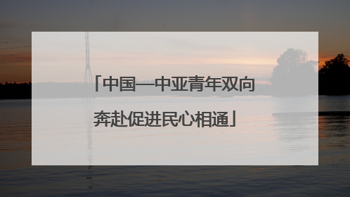 中国—中亚青年双向奔赴促进民心相通