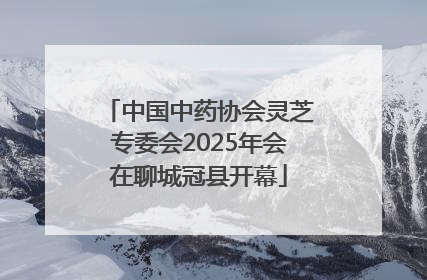 中国中药协会灵芝专委会2025年会在聊城冠县开幕