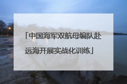 中国海军双航母编队赴远海开展实战化训练
