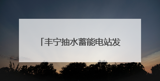 丰宁抽水蓄能电站发电量突破百亿千瓦时